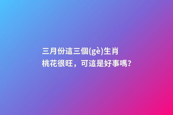 三月份這三個(gè)生肖桃花很旺，可這是好事嗎？-第1張-觀點(diǎn)-玄機(jī)派
