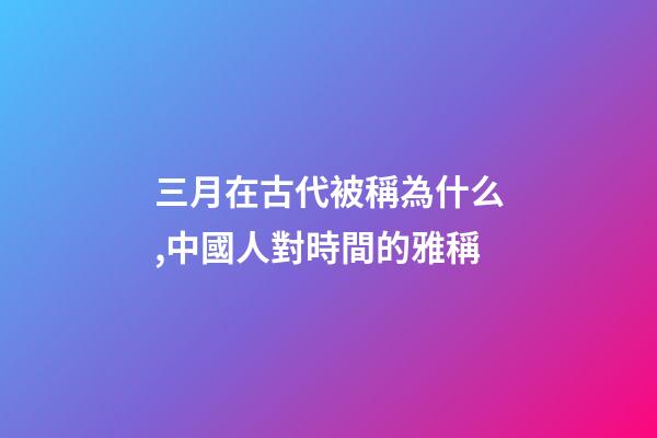 三月在古代被稱為什么,中國人對時間的雅稱-第1張-觀點-玄機派