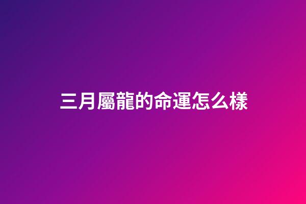 三月屬龍的命運怎么樣(農歷3月3都有哪些傳統習俗呢？)