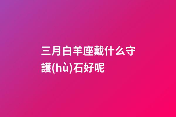 三月白羊座戴什么守護(hù)石好呢