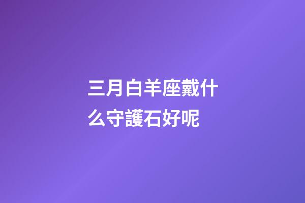 三月白羊座戴什么守護石好呢-第1張-星座運勢-玄機派