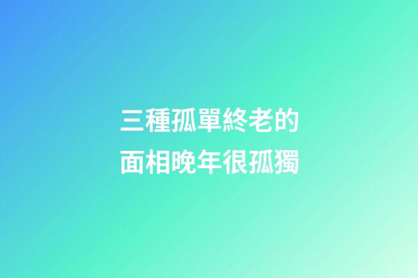 三種孤單終老的面相晚年很孤獨