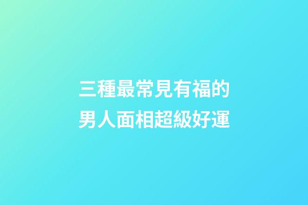 三種最常見有福的男人面相超級好運