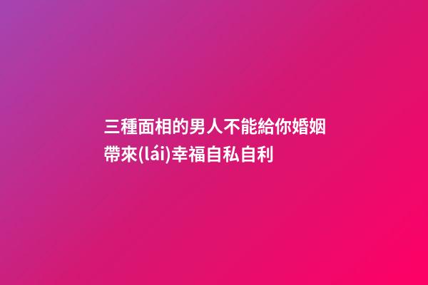 三種面相的男人不能給你婚姻帶來(lái)幸福自私自利