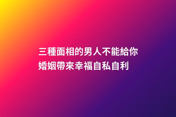三種面相的男人不能給你婚姻帶來幸福自私自利