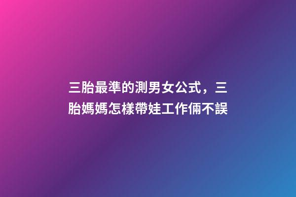 三胎最準的測男女公式，三胎媽媽怎樣帶娃工作倆不誤-第1張-觀點-玄機派