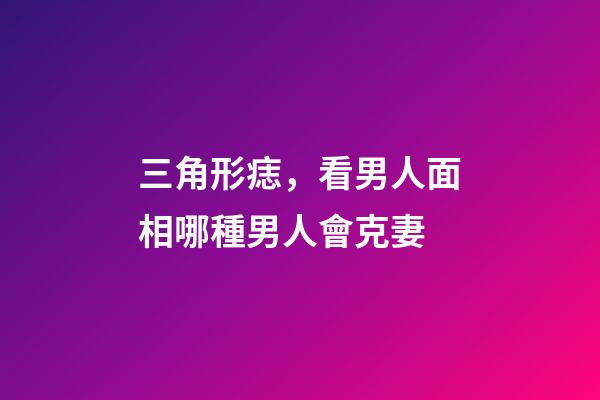 三角形痣，看男人面相哪種男人會克妻-第1張-觀點-玄機派