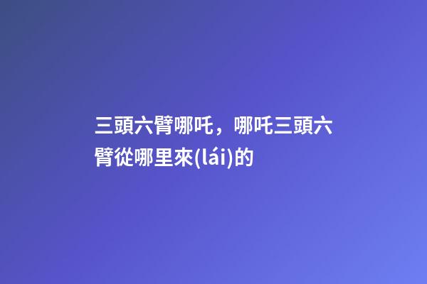 三頭六臂哪吒，哪吒三頭六臂從哪里來(lái)的-第1張-觀點(diǎn)-玄機(jī)派