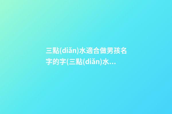 三點(diǎn)水適合做男孩名字的字(三點(diǎn)水的字男孩名字好聽的男孩名字大全)