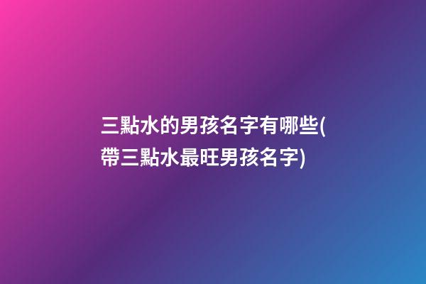 三點水的男孩名字有哪些(帶三點水最旺男孩名字)