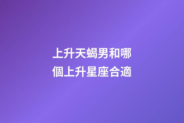 上升天蝎男和哪個上升星座合適-第1張-星座運勢-玄機派