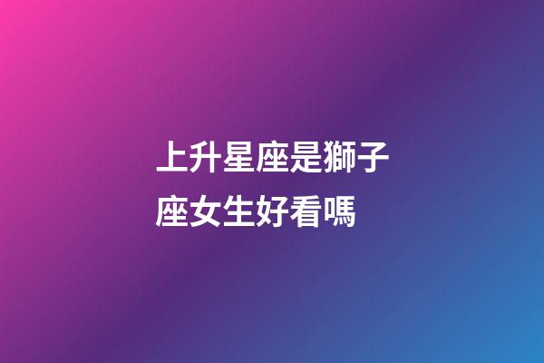 上升星座是獅子座女生好看嗎-第1張-星座運(yùn)勢(shì)-玄機(jī)派