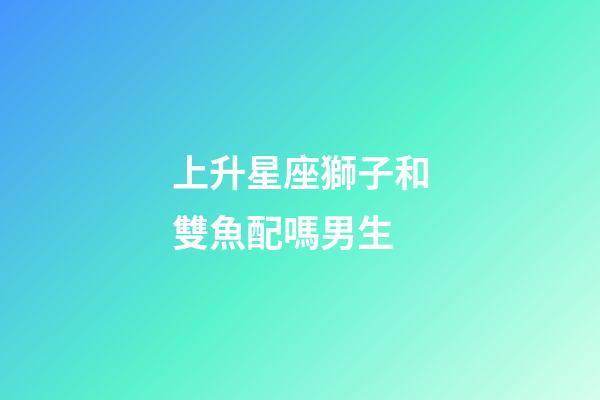 上升星座獅子和雙魚配嗎男生-第1張-星座運勢-玄機派