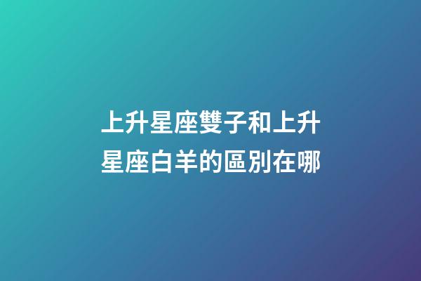 上升星座雙子和上升星座白羊的區別在哪-第1張-星座運勢-玄機派