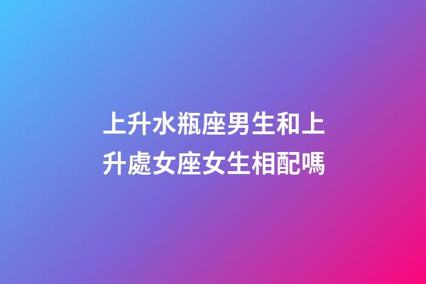 上升水瓶座男生和上升處女座女生相配嗎-第1張-星座運勢-玄機派