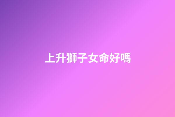 上升獅子女命好嗎(氣質卓群的上升星座，出塵絕世讓人移不開目光，異性緣很好)-第1張-觀點-玄機派
