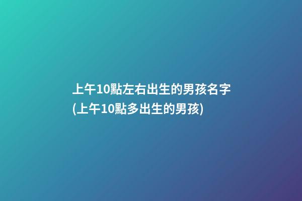 上午10點左右出生的男孩名字(上午10點多出生的男孩)