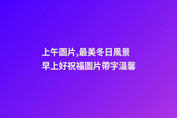 上午圖片,最美冬日風景早上好祝福圖片帶字溫馨-第1張-觀點-玄機派