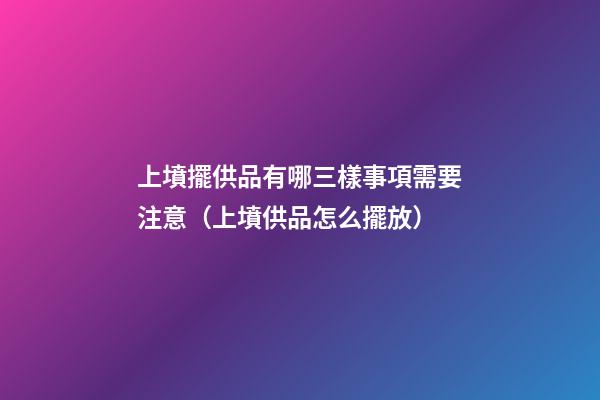 上墳擺供品有哪三樣事項需要注意（上墳供品怎么擺放）