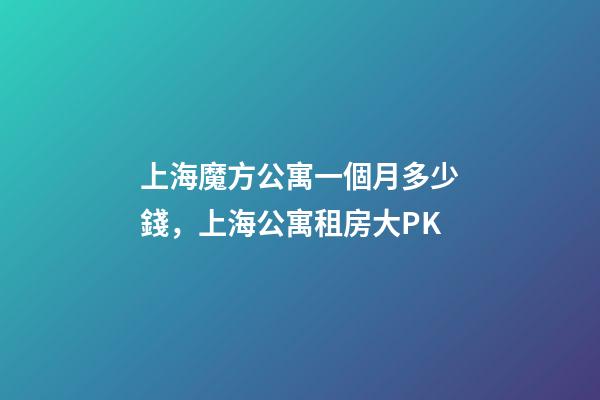 上海魔方公寓一個月多少錢，上海公寓租房大PK-第1張-觀點-玄機派