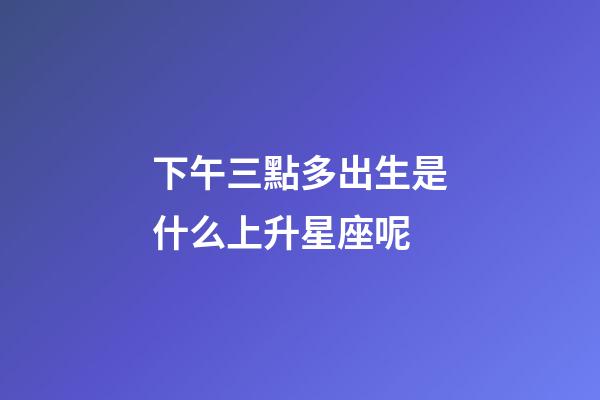 下午三點多出生是什么上升星座呢