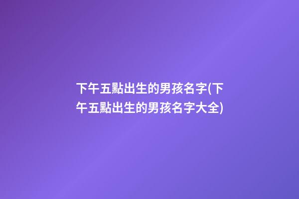 下午五點出生的男孩名字(下午五點出生的男孩名字大全)