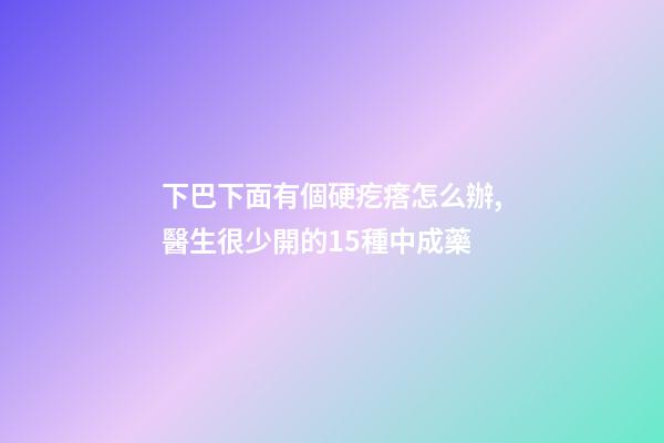 下巴下面有個硬疙瘩怎么辦,醫生很少開的15種中成藥-第1張-觀點-玄機派