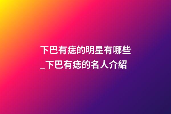 下巴有痣的明星有哪些_下巴有痣的名人介紹