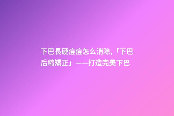 下巴長硬痘痘怎么消除,「下巴后縮矯正」——打造完美下巴-第1張-觀點-玄機派