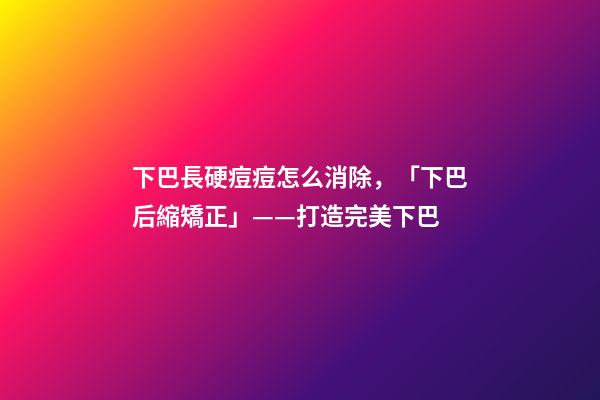 下巴長硬痘痘怎么消除，「下巴后縮矯正」——打造完美下巴-第1張-觀點-玄機派