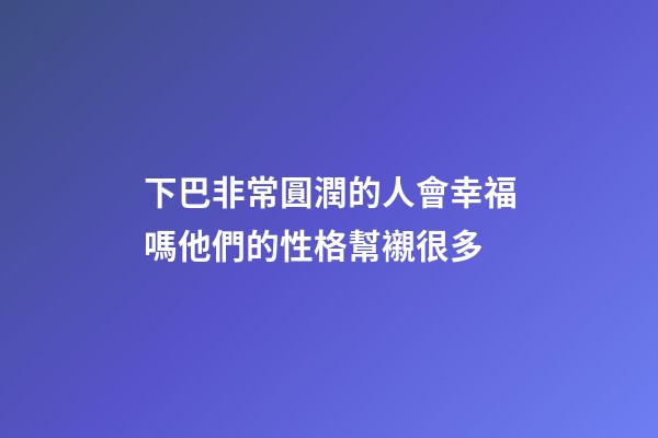 下巴非常圓潤的人會幸福嗎?他們的性格幫襯很多
