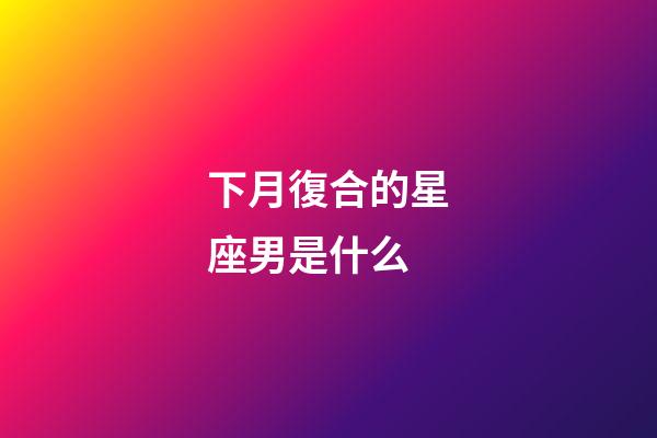 下月復合的星座男是什么-第1張-星座運勢-玄機派