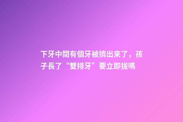 下牙中間有個牙被擠出來了，孩子長了“雙排牙”要立即拔嗎-第1張-觀點(diǎn)-玄機(jī)派