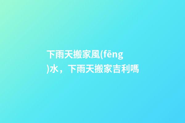 下雨天搬家風(fēng)水，下雨天搬家吉利嗎