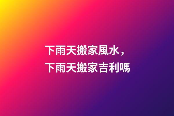下雨天搬家風水，下雨天搬家吉利嗎