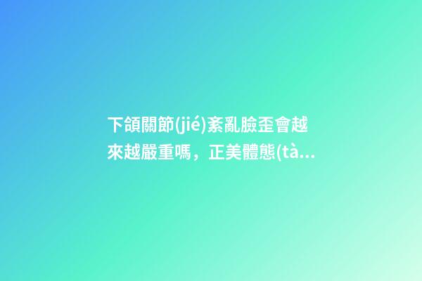 下頜關節(jié)紊亂臉歪會越來越嚴重嗎，正美體態(tài)臉歪還可能與這個原因有關-第1張-觀點-玄機派