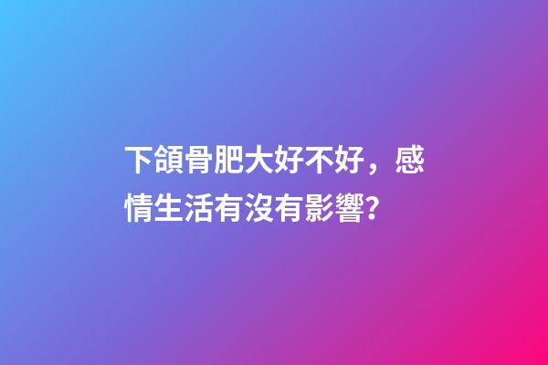 下頜骨肥大好不好，感情生活有沒有影響？