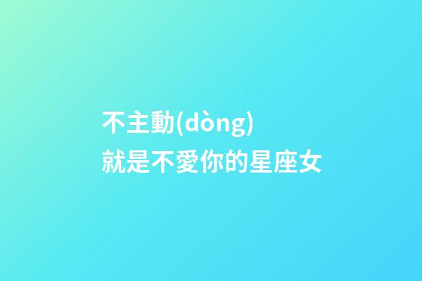 不主動(dòng)就是不愛你的星座女-第1張-星座運(yùn)勢(shì)-玄機(jī)派