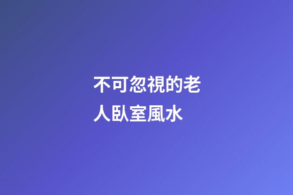 不可忽視的老人臥室風水