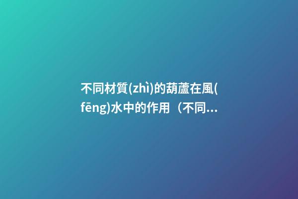 不同材質(zhì)的葫蘆在風(fēng)水中的作用（不同材質(zhì)的葫蘆在風(fēng)水上差別）