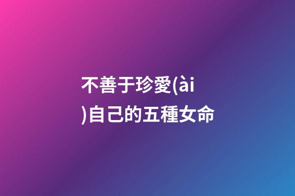 不善于珍愛(ài)自己的五種女命