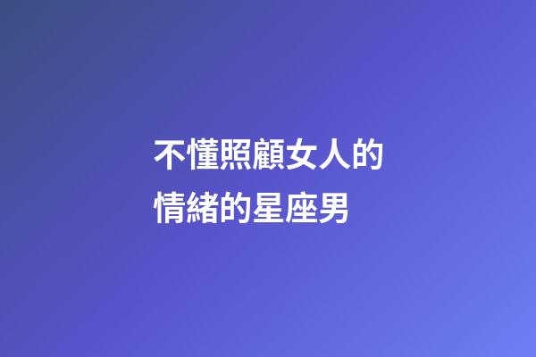 不懂照顧女人的情緒的星座男-第1張-星座運(yùn)勢(shì)-玄機(jī)派