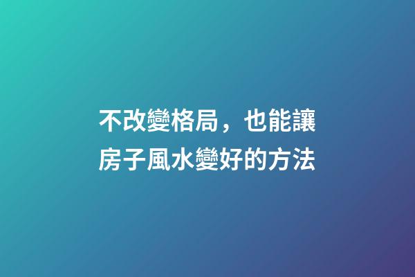 不改變格局，也能讓房子風水變好的方法