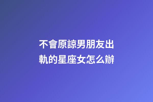 不會原諒男朋友出軌的星座女怎么辦-第1張-星座運勢-玄機派