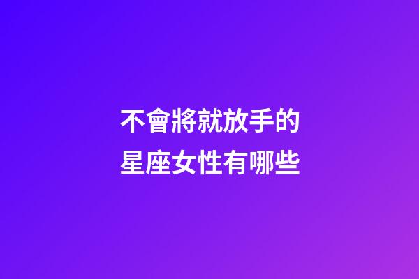 不會將就放手的星座女性有哪些-第1張-星座運勢-玄機派