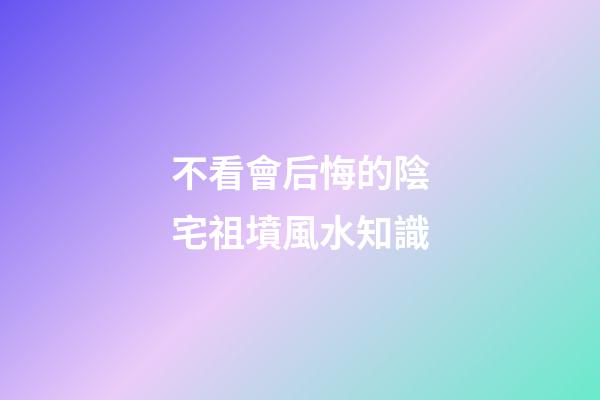 不看會后悔的陰宅祖墳風水知識