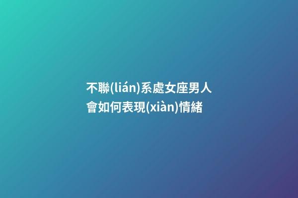 不聯(lián)系處女座男人會如何表現(xiàn)情緒-第1張-星座運勢-玄機派