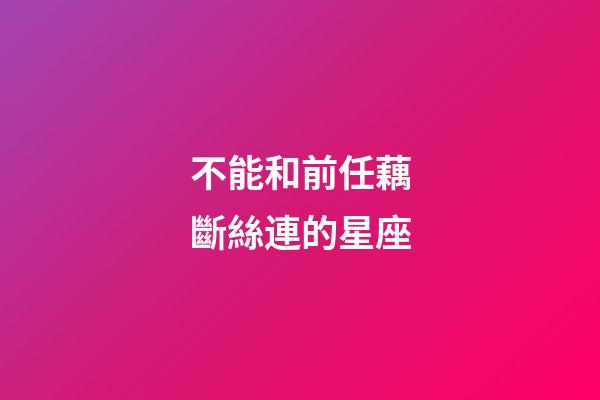 不能和前任藕斷絲連的星座-第1張-星座運勢-玄機派
