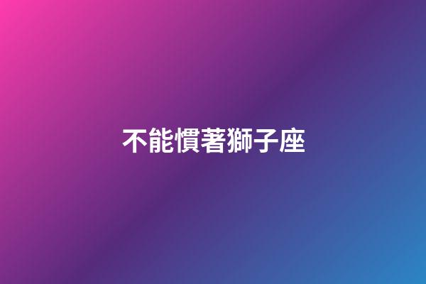 不能慣著獅子座