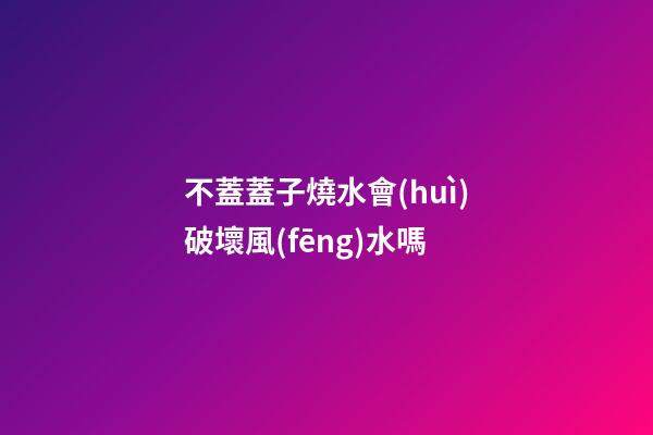 不蓋蓋子燒水會(huì)破壞風(fēng)水嗎